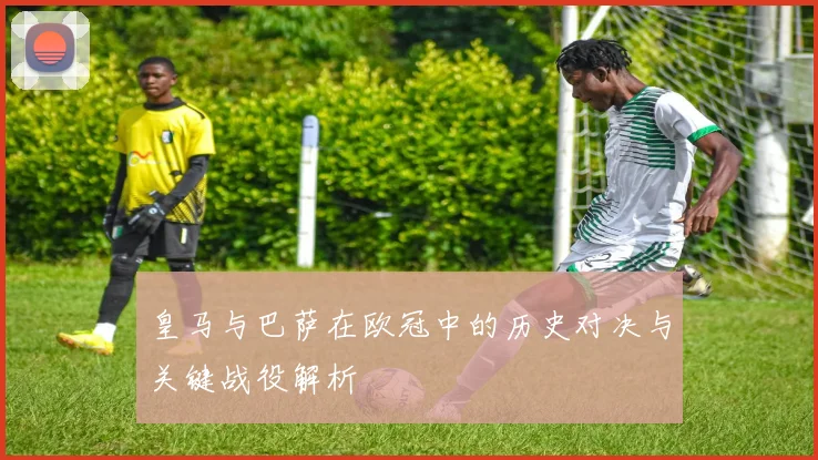 皇马与巴萨在欧冠中的历史对决与关键战役解析