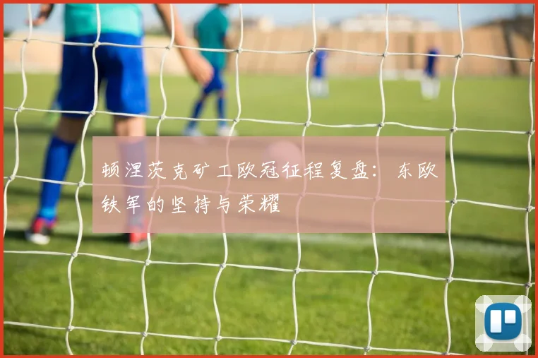 顿涅茨克矿工欧冠征程复盘：东欧铁军的坚持与荣耀